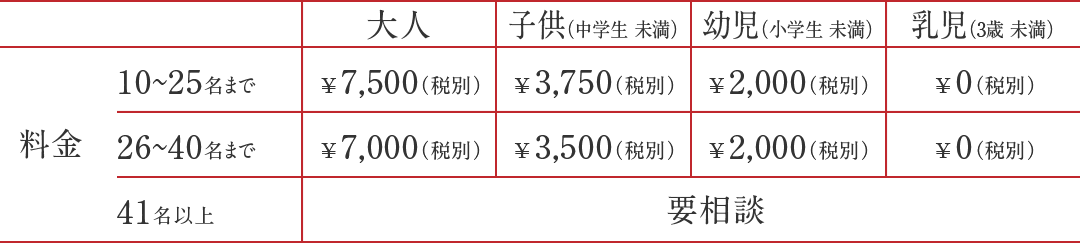 10~25名 大人7,500円(税別) 子供3,750円(税別) 幼児2,000円(税別) 乳児0円(税別) 26~40名 大人7,000円(税別) 子供3,500円(税別) 幼児2,000円(税別) 乳児0円(税別) 41名以上 ご相談ください 10~25名 大人7,500円(税別) 子供3,750円(税別) 幼児2,000円(税別) 乳児0円(税別) 26~40名 大人7,000円(税別) 子供3,500円(税別) 幼児2,000円(税別) 乳児0円(税別) 41名以上 ご相談ください